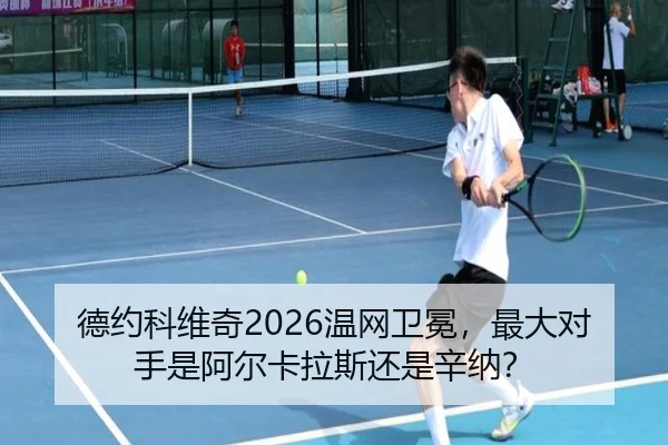 德约科维奇2026温网卫冕，最大对手是阿尔卡拉斯还是辛纳？